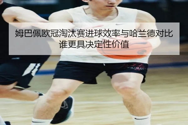 姆巴佩欧冠淘汰赛进球效率与哈兰德对比谁更具决定性价值