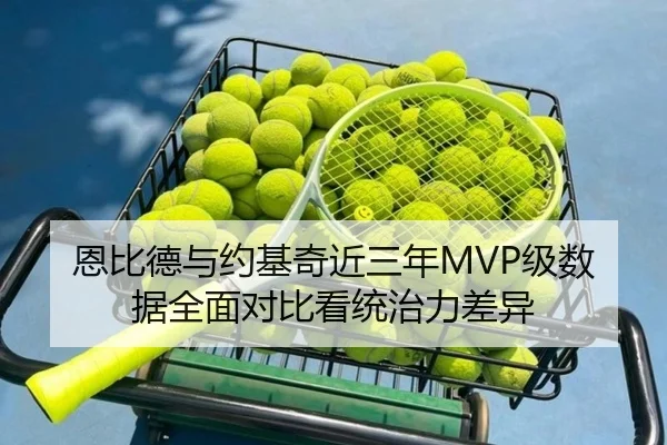 恩比德与约基奇近三年MVP级数据全面对比看统治力差异