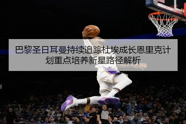 巴黎圣日耳曼持续追踪杜埃成长恩里克计划重点培养新星路径解析